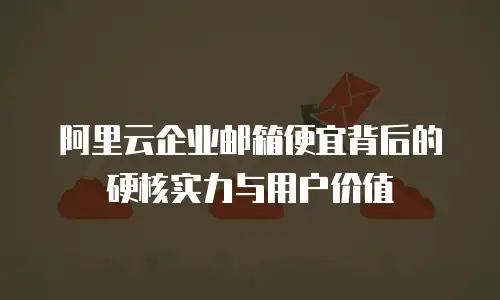 阿里云企业邮箱便宜背后的硬核实力与用户价值