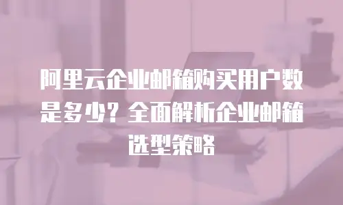 阿里云企业邮箱购买用户数是多少？全面解析企业邮箱选型策略