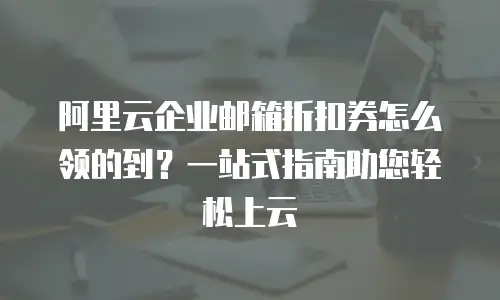 阿里云企业邮箱折扣券怎么领的到？一站式指南助您轻松上云