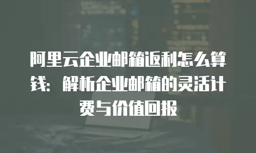 阿里云企业邮箱返利怎么算钱:解析企业邮箱的灵活计费与价值回报