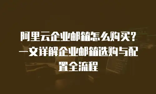 阿里云企业邮箱怎么购买？一文详解企业邮箱选购与配置全流程