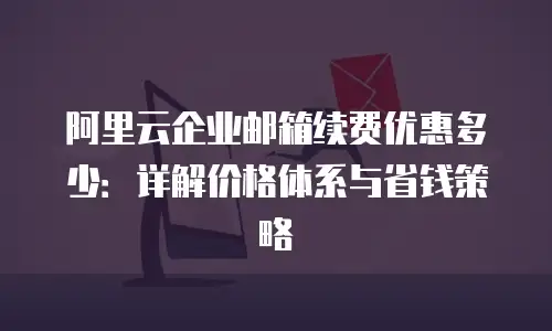 阿里云企业邮箱续费优惠多少：详解价格体系与省钱策略