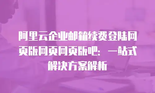 阿里云企业邮箱续费登陆网页版网页网页版吧：一站式解决方案解析