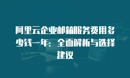 阿里云企业邮箱服务费用多少钱一年：全面解析与选择建议