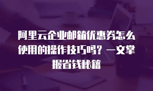 阿里云企业邮箱优惠券怎么使用的操作技巧吗？一文掌握省钱秘籍