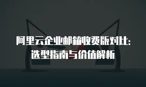 阿里云企业邮箱收费版对比：选型指南与价值解析