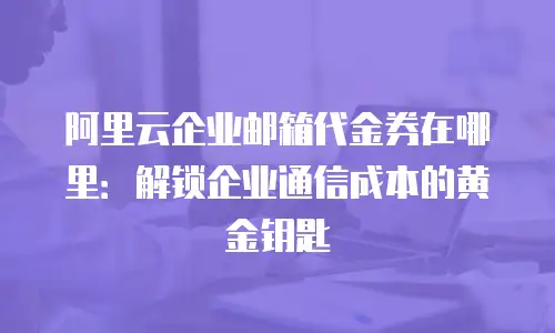 阿里云企业邮箱代金券在哪里：解锁企业通信成本的黄金钥匙