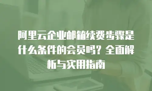 阿里云企业邮箱续费步骤是什么条件的会员吗？全面解析与实用指南