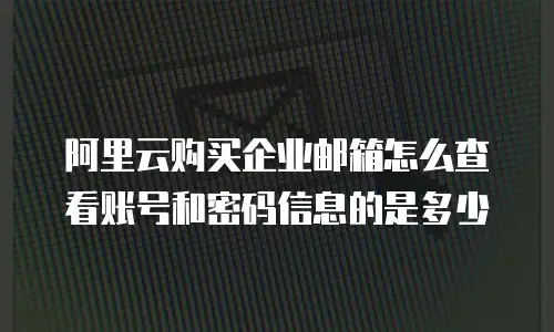 阿里云购买企业邮箱怎么查看账号和密码信息的是多少