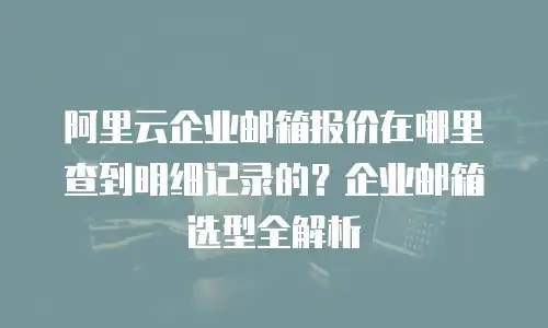 阿里云企业邮箱报价在哪里查到明细记录的？企业邮箱选型全解析
