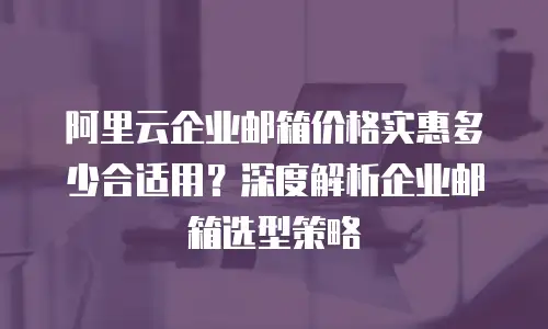 阿里云企业邮箱价格实惠多少合适用？深度解析企业邮箱选型策略