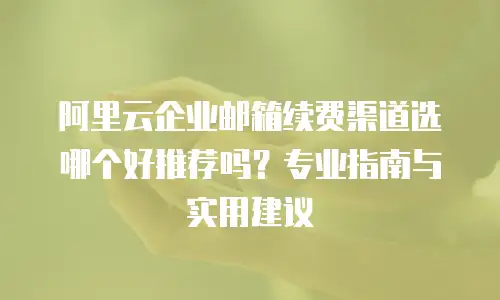 阿里云企业邮箱续费渠道选哪个好推荐吗？专业指南与实用建议