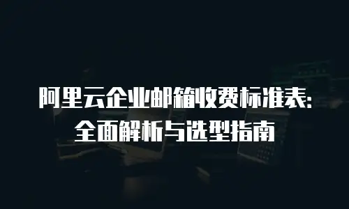 阿里云企业邮箱收费标准表：全面解析与选型指南