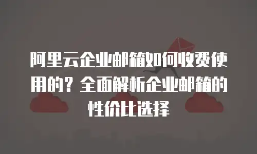 阿里云企业邮箱如何收费使用的?全面解析企业邮箱的性价比选择