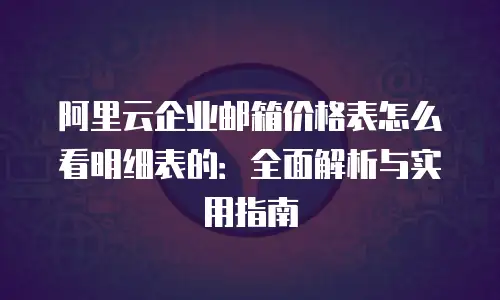 阿里云企业邮箱价格表怎么看明细表的：全面解析与实用指南
