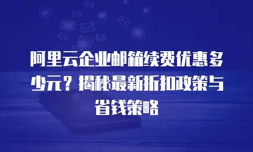阿里云企业邮箱续费优惠多少元？揭秘最新折扣政策与省钱策略