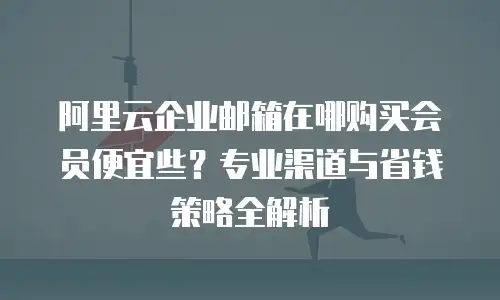 阿里云企业邮箱在哪购买会员便宜些？专业渠道与省钱策略全解析