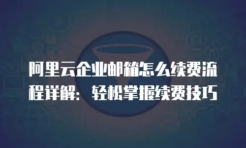 阿里云企业邮箱怎么续费流程详解:轻松掌握续费技巧
