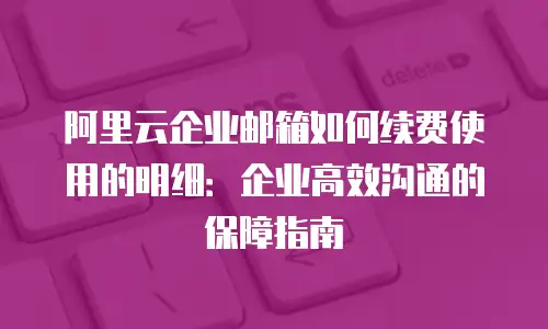 阿里云企业邮箱如何续费使用的明细：企业高效沟通的保障指南