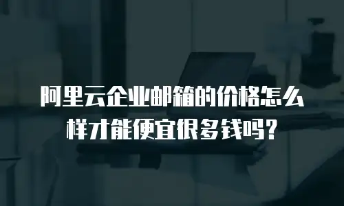 阿里云企业邮箱的价格怎么样才能便宜很多钱吗？