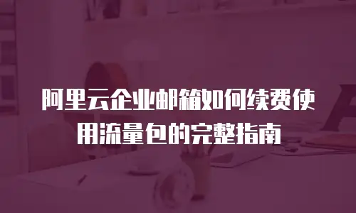 阿里云企业邮箱如何续费使用流量包的完整指南