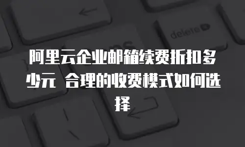 阿里云企业邮箱续费折扣多少元 合理的收费模式如何选择