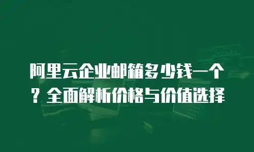 阿里云企业邮箱多少钱一个？全面解析价格与价值选择
