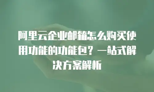 阿里云企业邮箱怎么购买使用功能的功能包？一站式解决方案解析