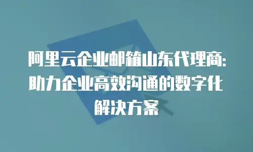 阿里云企业邮箱山东代理商：助力企业高效沟通的数字化解决方案