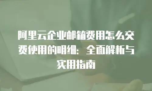 阿里云企业邮箱费用怎么交费使用的明细:全面解析与实用指南