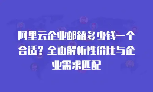 阿里云企业邮箱多少钱一个合适?全面解析性价比与企业需求匹配