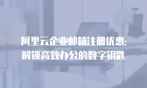 阿里云企业邮箱注册优惠：解锁高效办公的数字钥匙