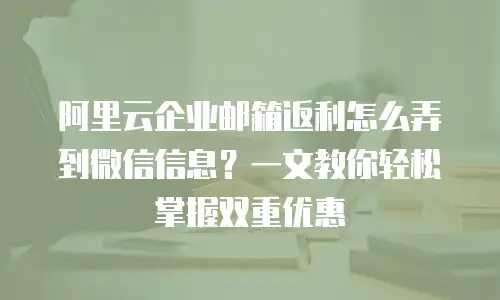 阿里云企业邮箱返利怎么弄到微信信息？一文教你轻松掌握双重优惠