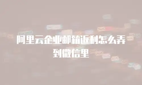 阿里云企业邮箱返利怎么弄到微信里