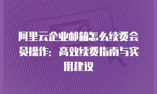 阿里云企业邮箱怎么续费会员操作：高效续费指南与实用建议