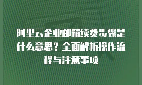 阿里云企业邮箱续费步骤是什么意思？全面解析操作流程与注意事项