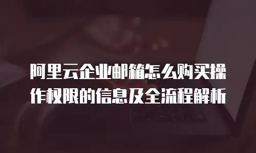 阿里云企业邮箱怎么购买操作权限的信息及全流程解析
