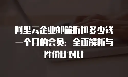 阿里云企业邮箱折扣多少钱一个月的会员：全面解析与性价比对比