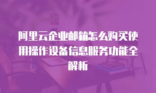 阿里云企业邮箱怎么购买使用操作设备信息服务功能全解析