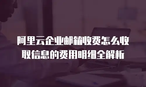 阿里云企业邮箱收费怎么收取信息的费用明细全解析