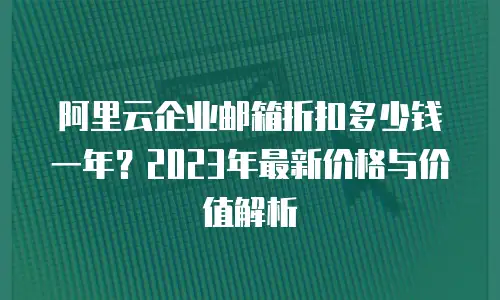 阿里云企业邮箱折扣多少钱一年？2023年最新价格与价值解析