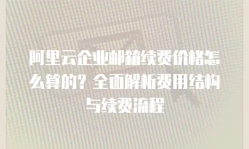 阿里云企业邮箱续费价格怎么算的?全面解析费用结构与续费流程