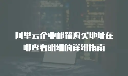 阿里云企业邮箱购买地址在哪查看明细的详细指南