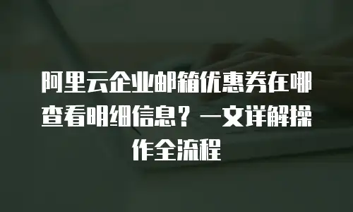 阿里云企业邮箱优惠券在哪查看明细信息？一文详解操作全流程