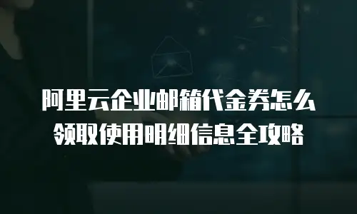 阿里云企业邮箱代金券怎么领取使用明细信息全攻略