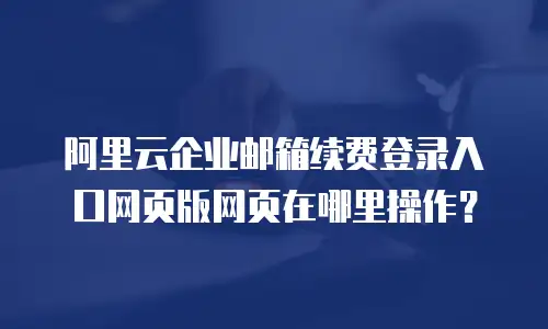 阿里云企业邮箱续费登录入口网页版网页在哪里操作？