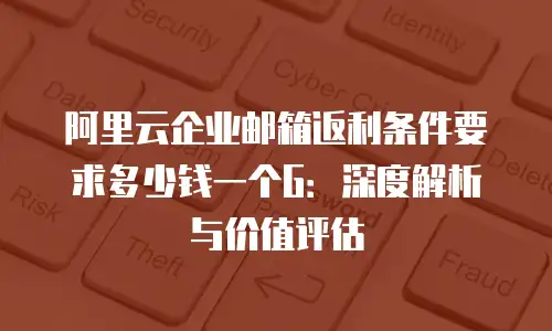 阿里云企业邮箱返利条件要求多少钱一个G:深度解析与价值评估