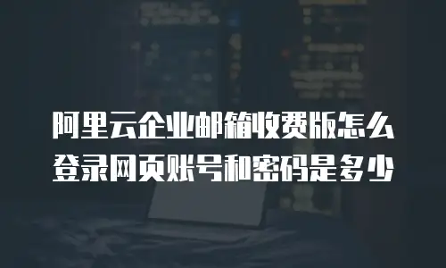 阿里云企业邮箱收费版怎么登录网页账号和密码是多少