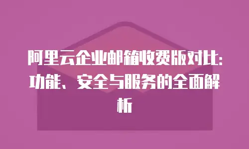 阿里云企业邮箱收费版对比：功能、安全与服务的全面解析