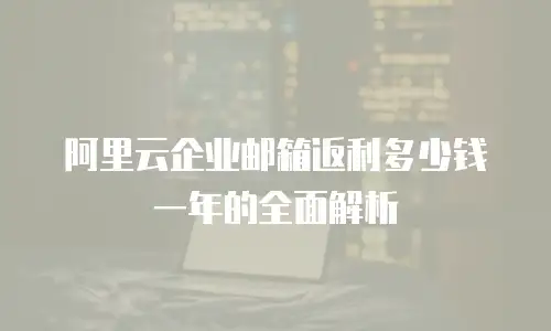阿里云企业邮箱返利多少钱一年的全面解析